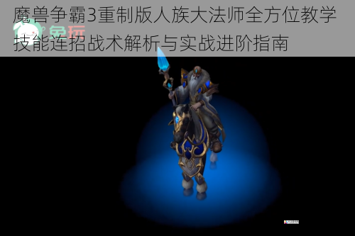 魔兽争霸3重制版人族大法师全方位教学 技能连招战术解析与实战进阶指南